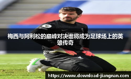 梅西与阿利松的巅峰对决谁将成为足球场上的英雄传奇